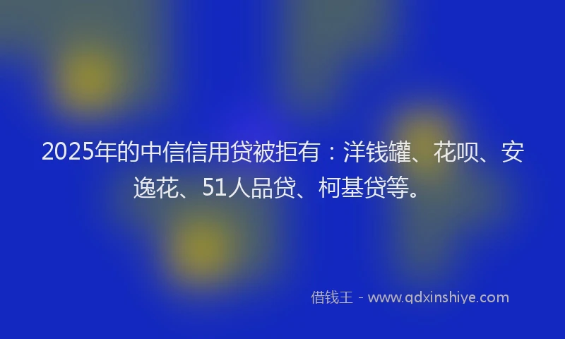 2025年的中信信用贷被拒有：洋钱罐、花呗、安逸花、51人品贷、柯基贷等。