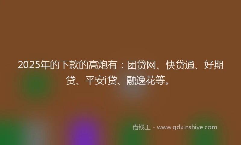 2025年的下款的高炮有：团贷网、快贷通、好期贷、平安i贷、融逸花等。