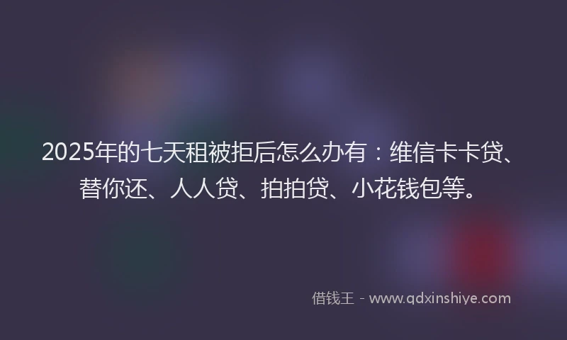 2025年的七天租被拒后怎么办有：维信卡卡贷、替你还、人人贷、拍拍贷、小花钱包等。