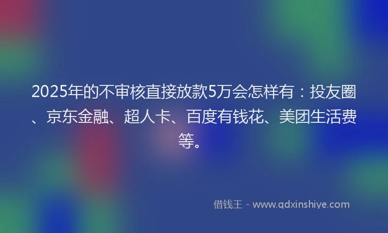 2025年的不审核直接放款5万会怎样有：投友圈、京东金融、超人卡、百度有钱花、美团生活费等。