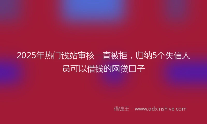 2025年热门钱站审核一直被拒，归纳5个失信人员可以借钱的网贷口子