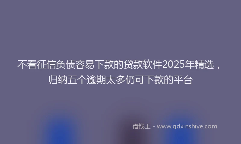 不看征信负债容易下款的贷款软件2025年精选，归纳五个逾期太多仍可下款的平台