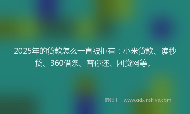 2025年的贷款怎么一直被拒有：小米贷款、读秒贷、360借条、替你还、团贷网等。