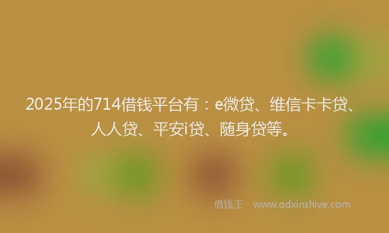 2025年的714借钱平台有：e微贷、维信卡卡贷、人人贷、平安i贷、随身贷等。