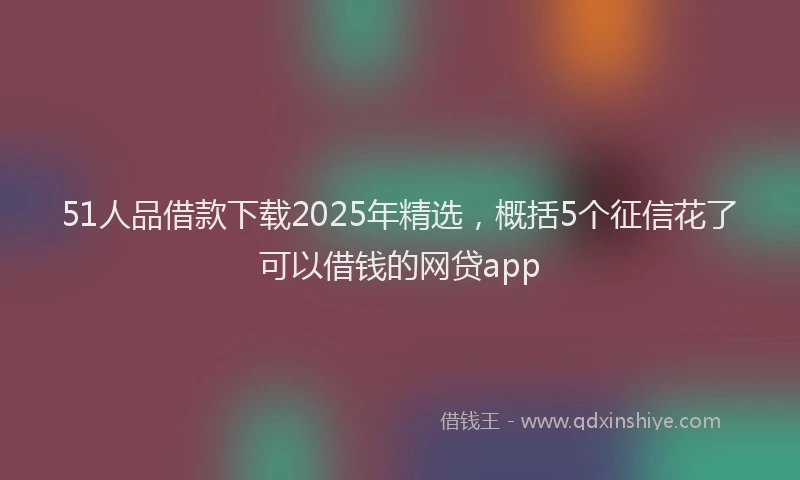 51人品借款下载2025年精选，概括5个征信花了可以借钱的网贷app