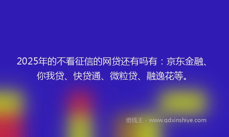 2025年的不看征信的网贷还有吗有：京东金融、你我贷、快贷通、微粒贷、融逸花等。