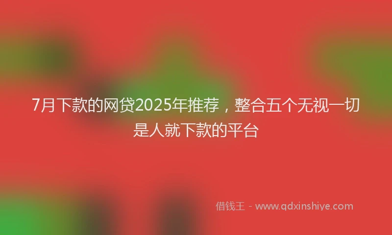 7月下款的网贷2025年推荐，整合五个无视一切是人就下款的平台
