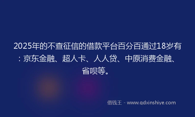 2025年的不查征信的借款平台百分百通过18岁有：京东金融、超人卡、人人贷、中原消费金融、省呗等。