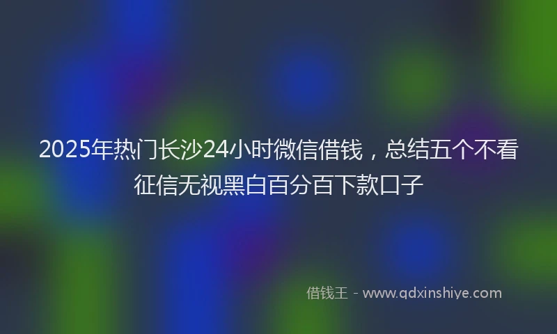 2025年热门长沙24小时微信借钱，总结五个不看征信无视黑白百分百下款口子