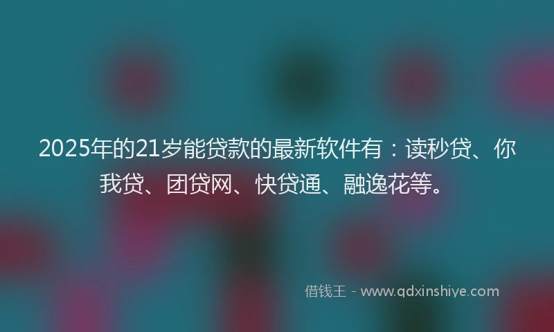 2025年的21岁能贷款的最新软件有：读秒贷、你我贷、团贷网、快贷通、融逸花等。