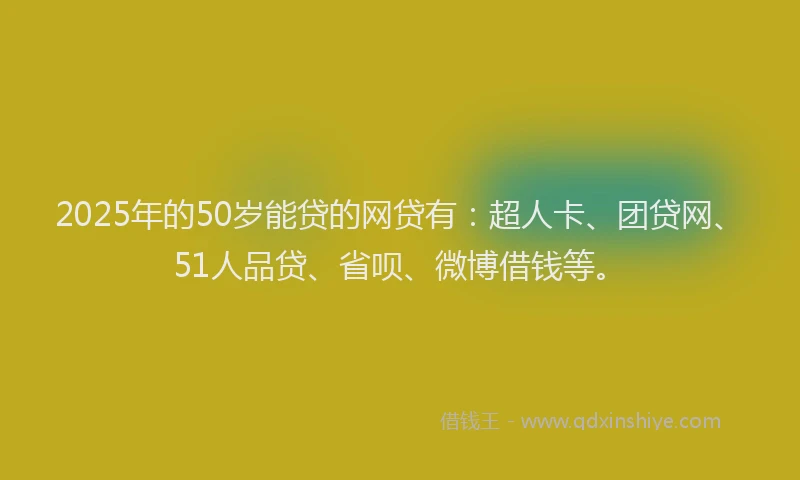 2025年的50岁能贷的网贷有：超人卡、团贷网、51人品贷、省呗、微博借钱等。