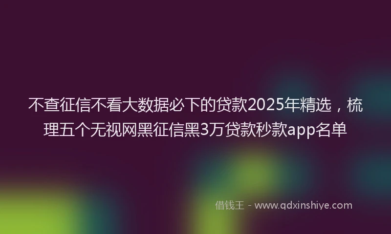 不查征信不看大数据必下的贷款2025年精选，梳理五个无视网黑征信黑3万贷款秒款app名单