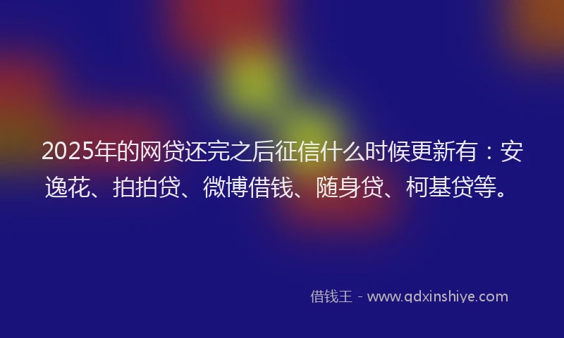 2025年的网贷还完之后征信什么时候更新有：安逸花、拍拍贷、微博借钱、随身贷、柯基贷等。
