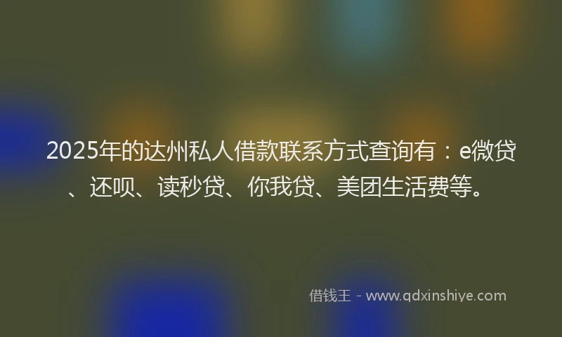 2025年的达州私人借款联系方式查询有：e微贷、还呗、读秒贷、你我贷、美团生活费等。