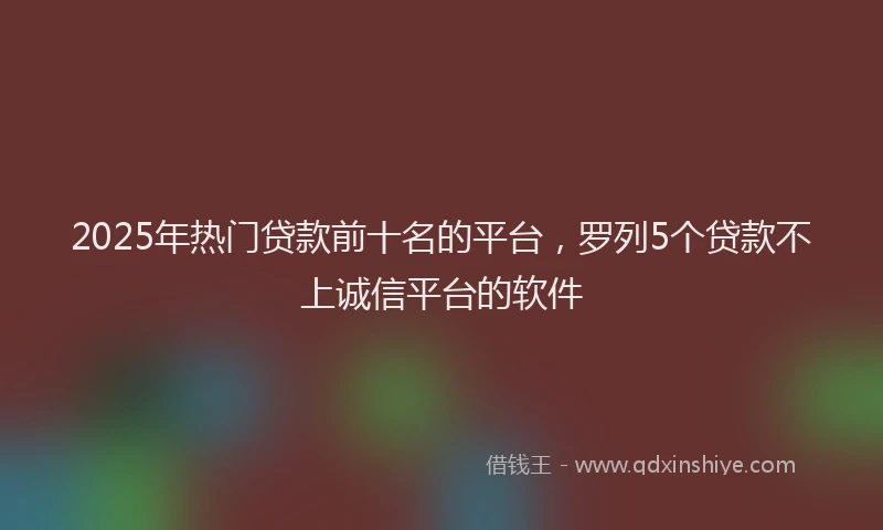 2025年热门贷款前十名的平台，罗列5个贷款不上诚信平台的软件