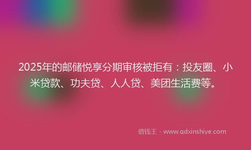 2025年的邮储悦享分期审核被拒有：投友圈、小米贷款、功夫贷、人人贷、美团生活费等。