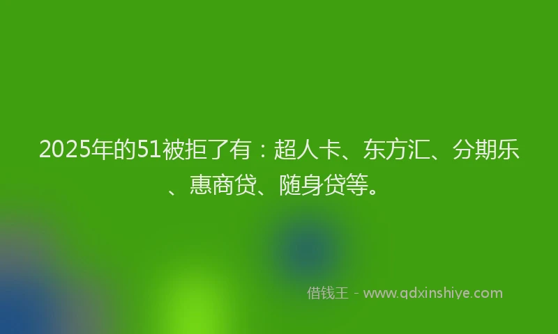 2025年的51被拒了有：超人卡、东方汇、分期乐、惠商贷、随身贷等。