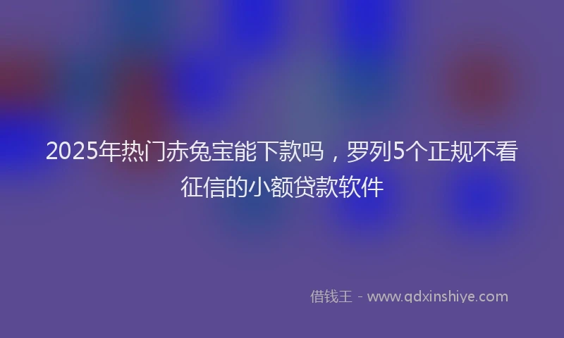 2025年热门赤兔宝能下款吗，罗列5个正规不看征信的小额贷款软件