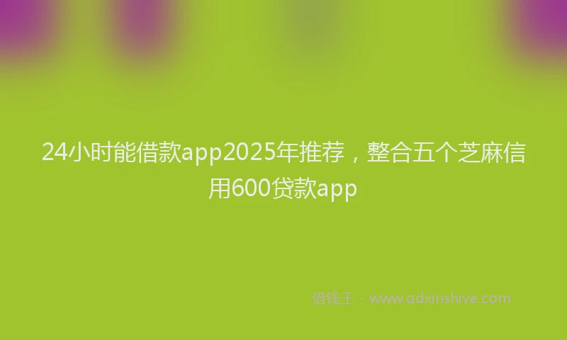 24小时能借款app2025年推荐，整合五个芝麻信用600贷款app