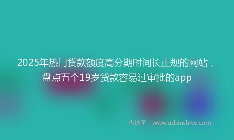 2025年热门贷款额度高分期时间长正规的网站，盘点五个19岁贷款容易过审批的app