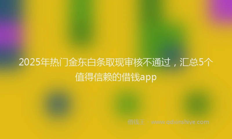 2025年热门金东白条取现审核不通过，汇总5个值得信赖的借钱app