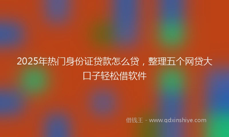 2025年热门身份证贷款怎么贷，整理五个网贷大口子轻松借软件