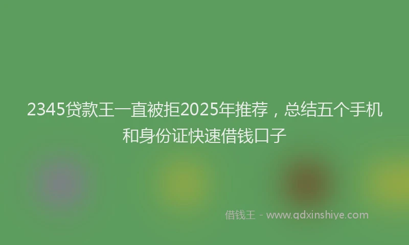 2345贷款王一直被拒2025年推荐，总结五个手机和身份证快速借钱口子