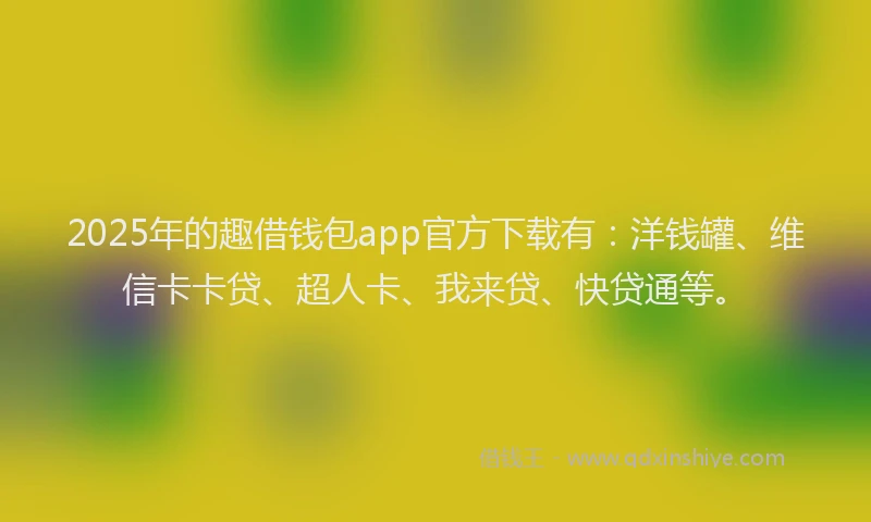 2025年的趣借钱包app官方下载有：洋钱罐、维信卡卡贷、超人卡、我来贷、快贷通等。