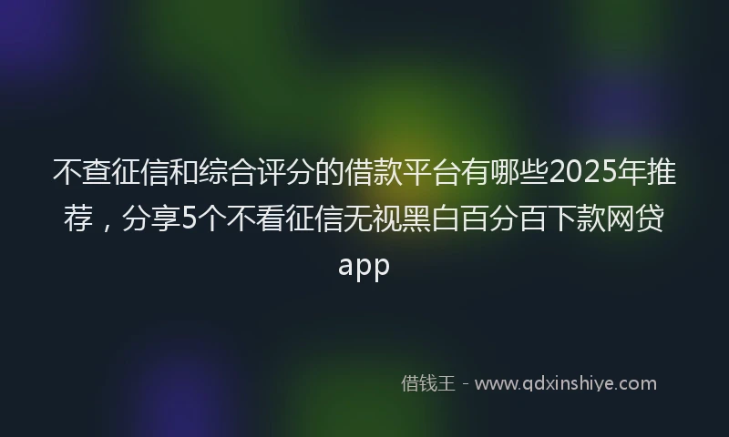 不查征信和综合评分的借款平台有哪些2025年推荐，分享5个不看征信无视黑白百分百下款网贷app