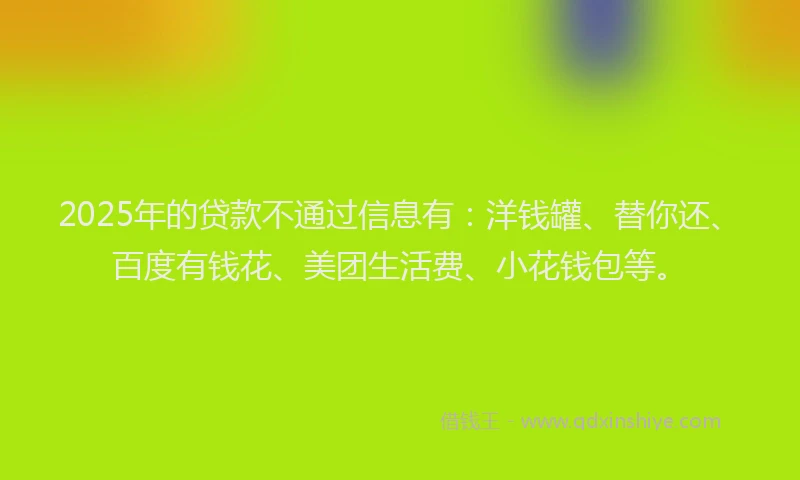 2025年的贷款不通过信息有：洋钱罐、替你还、百度有钱花、美团生活费、小花钱包等。