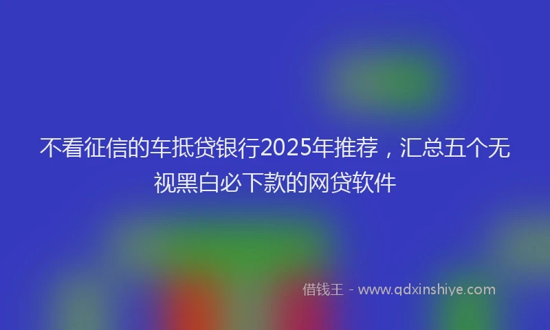 不看征信的车抵贷银行2025年推荐，汇总五个无视黑白必下款的网贷软件