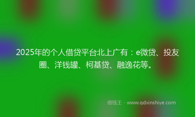 2025年的个人借贷平台北上广有：e微贷、投友圈、洋钱罐、柯基贷、融逸花等。