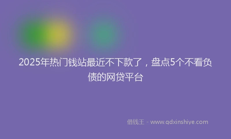 2025年热门钱站最近不下款了，盘点5个不看负债的网贷平台