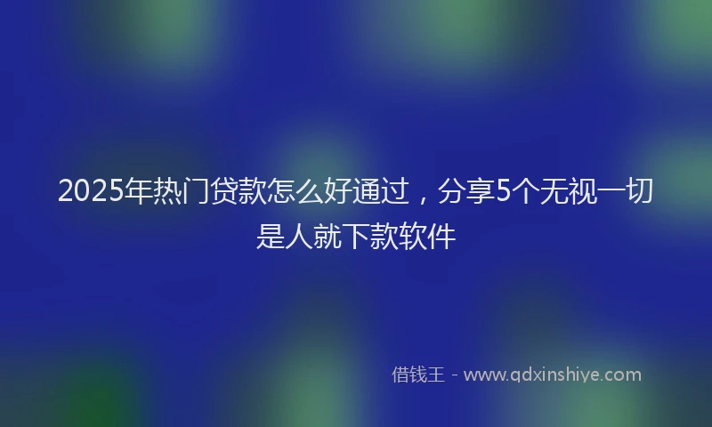 2025年热门贷款怎么好通过，分享5个无视一切是人就下款软件