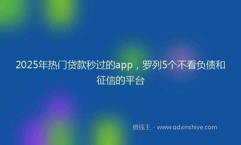 2025年热门贷款秒过的app，罗列5个不看负债和征信的平台