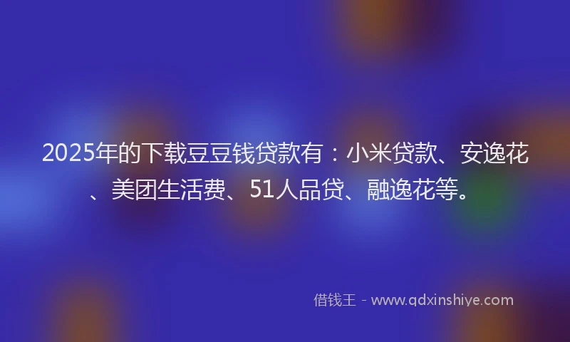 2025年的下载豆豆钱贷款有：小米贷款、安逸花、美团生活费、51人品贷、融逸花等。