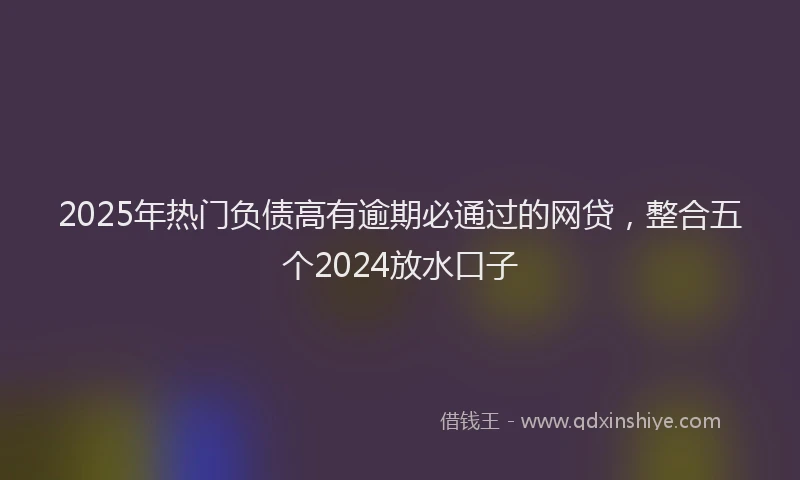 2025年热门负债高有逾期必通过的网贷，整合五个2024放水口子