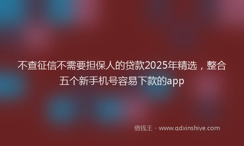 不查征信不需要担保人的贷款2025年精选，整合五个新手机号容易下款的app
