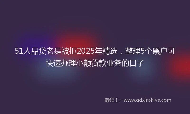 51人品贷老是被拒2025年精选，整理5个黑户可快速办理小额贷款业务的口子