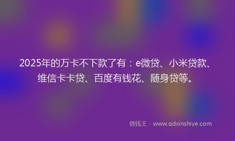 2025年的万卡不下款了有：e微贷、小米贷款、维信卡卡贷、百度有钱花、随身贷等。