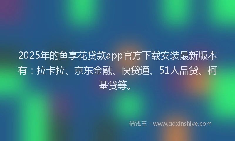 2025年的鱼享花贷款app官方下载安装最新版本有：拉卡拉、京东金融、快贷通、51人品贷、柯基贷等。