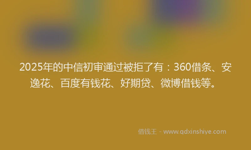 2025年的中信初审通过被拒了有：360借条、安逸花、百度有钱花、好期贷、微博借钱等。