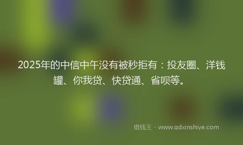 2025年的中信中午没有被秒拒有：投友圈、洋钱罐、你我贷、快贷通、省呗等。