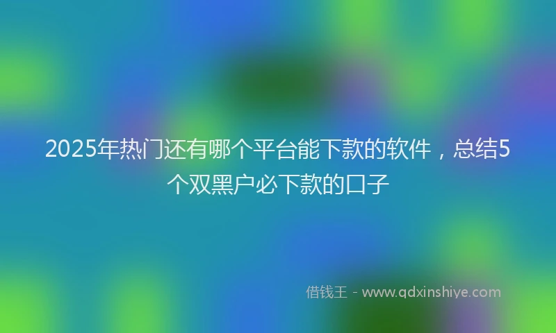 2025年热门还有哪个平台能下款的软件，总结5个双黑户必下款的口子