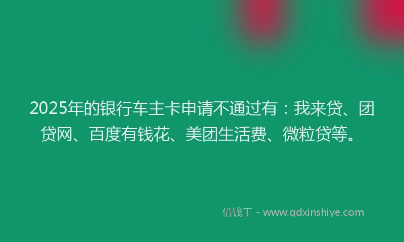 2025年的银行车主卡申请不通过有：我来贷、团贷网、百度有钱花、美团生活费、微粒贷等。