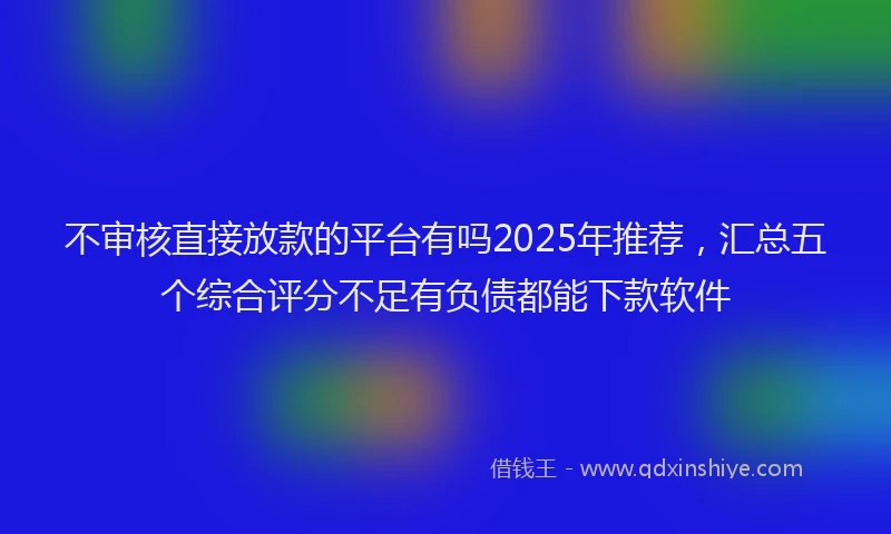 不审核直接放款的平台有吗2025年推荐，汇总五个综合评分不足有负债都能下款软件