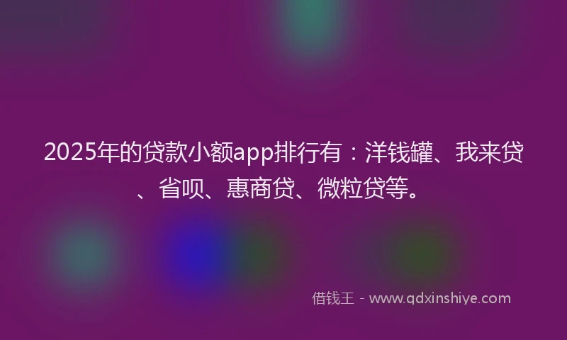 2025年的贷款小额app排行有：洋钱罐、我来贷、省呗、惠商贷、微粒贷等。