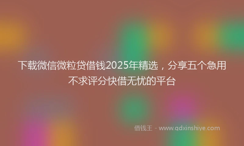 下载微信微粒贷借钱2025年精选，分享五个急用不求评分快借无忧的平台