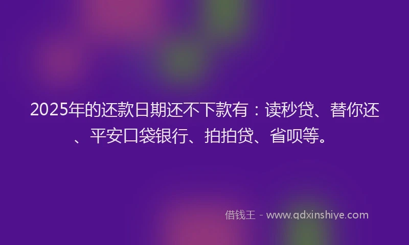 2025年的还款日期还不下款有：读秒贷、替你还、平安口袋银行、拍拍贷、省呗等。