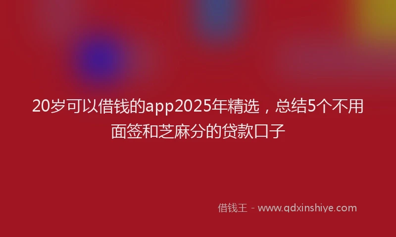20岁可以借钱的app2025年精选，总结5个不用面签和芝麻分的贷款口子